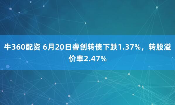 牛360配资 6月20日睿创转债下跌1.37%，转股溢价率2.47%