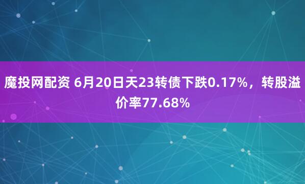 魔投网配资 6月20日天23转债下跌0.17%，转股溢价率77.68%