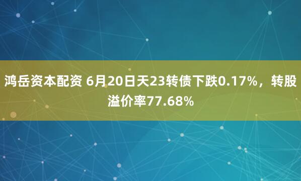 鸿岳资本配资 6月20日天23转债下跌0.17%，转股溢价率77.68%
