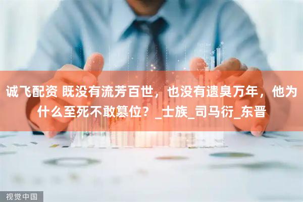 诚飞配资 既没有流芳百世，也没有遗臭万年，他为什么至死不敢篡位？_士族_司马衍_东晋
