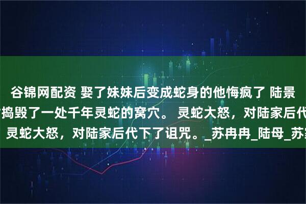 谷锦网配资 娶了妹妹后变成蛇身的他悔疯了 陆景然 陆家祖先在外游历时捣毁了一处千年灵蛇的窝穴。 灵蛇大怒，对陆家后代下了诅咒。_苏冉冉_陆母_苏家