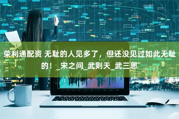 荣利通配资 无耻的人见多了，但还没见过如此无耻的！_宋之问_武则天_武三思