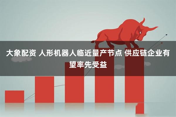 大象配资 人形机器人临近量产节点 供应链企业有望率先受益