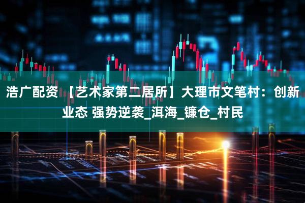 浩广配资 【艺术家第二居所】大理市文笔村：创新业态 强势逆袭_洱海_镰仓_村民