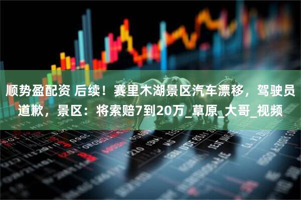 顺势盈配资 后续！赛里木湖景区汽车漂移，驾驶员道歉，景区：将索赔7到20万_草原_大哥_视频