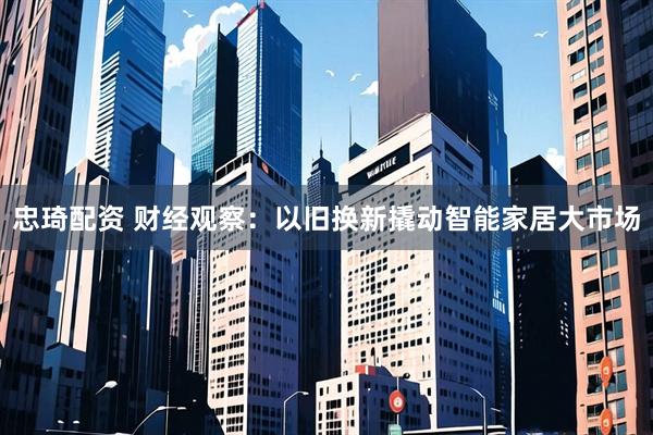 忠琦配资 财经观察：以旧换新撬动智能家居大市场