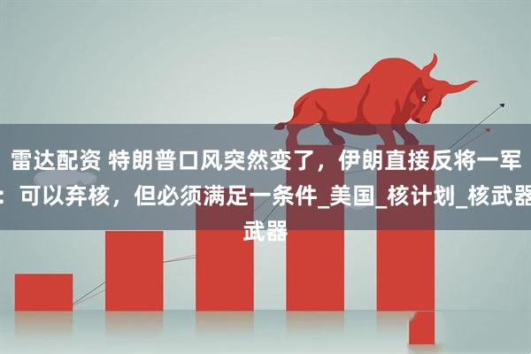 雷达配资 特朗普口风突然变了，伊朗直接反将一军：可以弃核，但必须满足一条件_美国_核计划_核武器