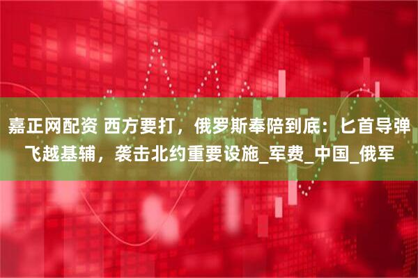 嘉正网配资 西方要打，俄罗斯奉陪到底：匕首导弹飞越基辅，袭击北约重要设施_军费_中国_俄军
