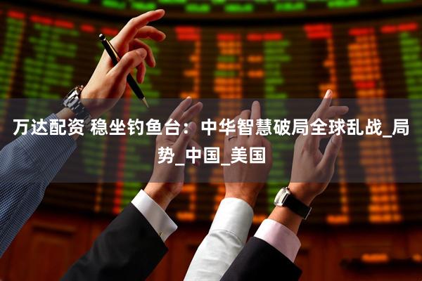 万达配资 稳坐钓鱼台：中华智慧破局全球乱战_局势_中国_美国