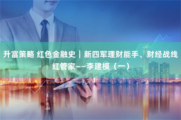 升富策略 红色金融史┃新四军理财能手、财经战线红管家——李建模（一）