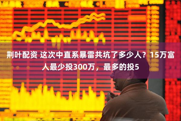 荆叶配资 这次中直系暴雷共坑了多少人？15万富人最少投300万，最多的投5