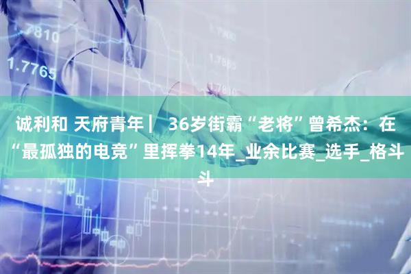 诚利和 天府青年 ▏36岁街霸“老将”曾希杰：在“最孤独的电竞”里挥拳14年_业余比赛_选手_格斗