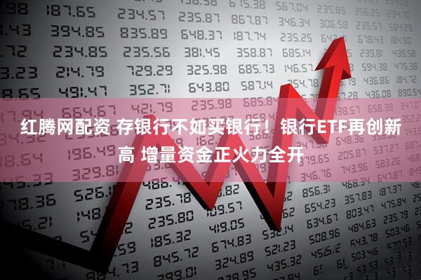 红腾网配资 存银行不如买银行！银行ETF再创新高 增量资金正火力全开