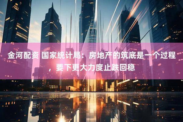金河配资 国家统计局：房地产的筑底是一个过程，要下更大力度止跌回稳