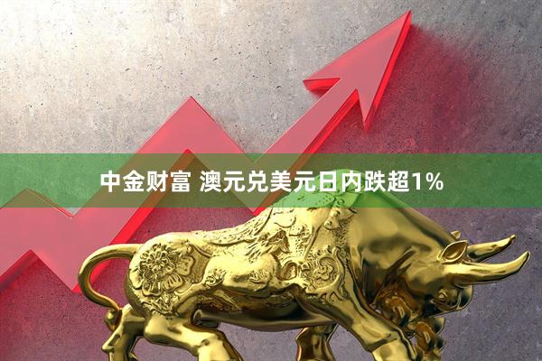 中金财富 澳元兑美元日内跌超1%
