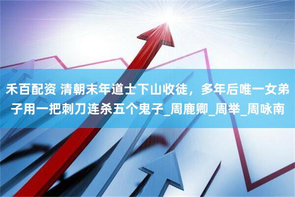 禾百配资 清朝末年道士下山收徒，多年后唯一女弟子用一把刺刀连杀五个鬼子_周鹿卿_周举_周咏南