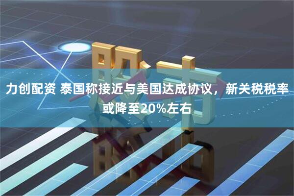 力创配资 泰国称接近与美国达成协议，新关税税率或降至20%左右