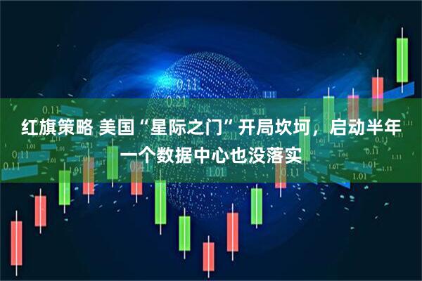 红旗策略 美国“星际之门”开局坎坷，启动半年一个数据中心也没落实
