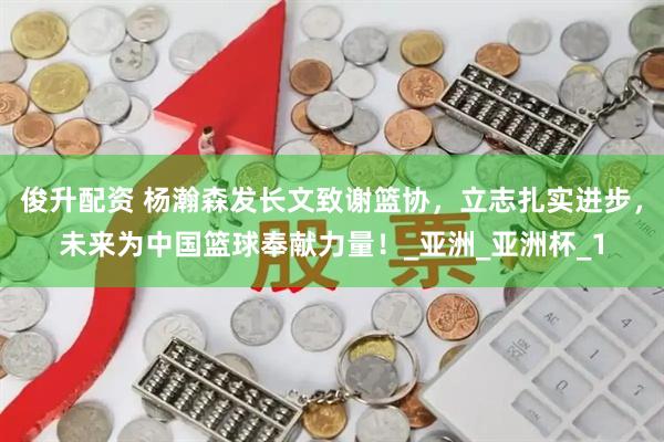 俊升配资 杨瀚森发长文致谢篮协，立志扎实进步，未来为中国篮球奉献力量！_亚洲_亚洲杯_1