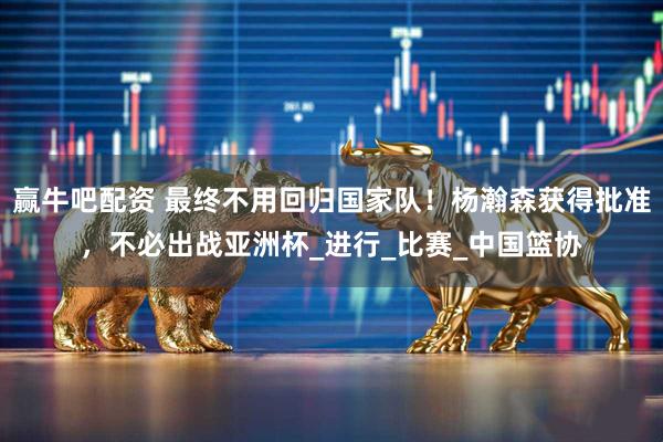 赢牛吧配资 最终不用回归国家队！杨瀚森获得批准，不必出战亚洲杯_进行_比赛_中国篮协