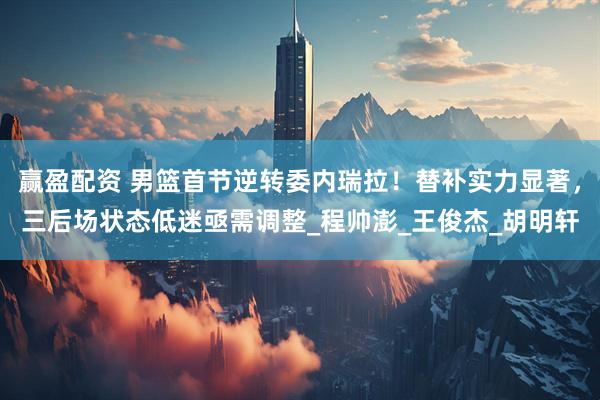 赢盈配资 男篮首节逆转委内瑞拉！替补实力显著，三后场状态低迷亟需调整_程帅澎_王俊杰_胡明轩