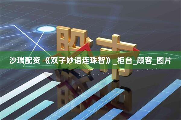 沙瑞配资 《双子妙语连珠智》_柜台_顾客_图片