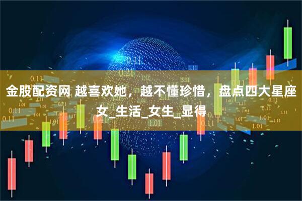 金股配资网 越喜欢她，越不懂珍惜，盘点四大星座女_生活_女生_显得