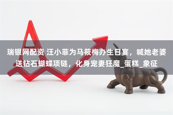 瑞银网配资 汪小菲为马筱梅办生日宴，喊她老婆送钻石蝴蝶项链，化身宠妻狂魔_蛋糕_象征