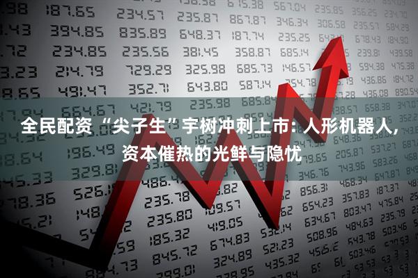 全民配资 “尖子生”宇树冲刺上市: 人形机器人, 资本催热的光鲜与隐忧