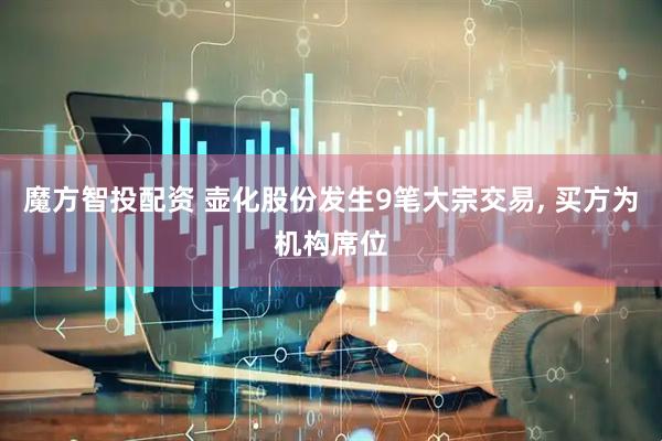 魔方智投配资 壶化股份发生9笔大宗交易, 买方为机构席位