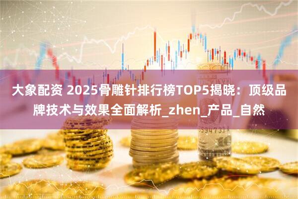 大象配资 2025骨雕针排行榜TOP5揭晓：顶级品牌技术与效果全面解析_zhen_产品_自然