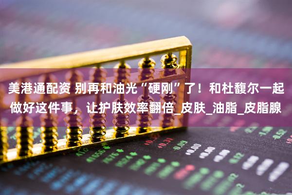 美港通配资 别再和油光“硬刚”了！和杜馥尔一起做好这件事，让护肤效率翻倍_皮肤_油脂_皮脂腺