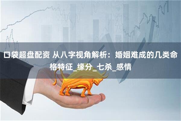 口袋超盘配资 从八字视角解析：婚姻难成的几类命格特征_缘分_七杀_感情