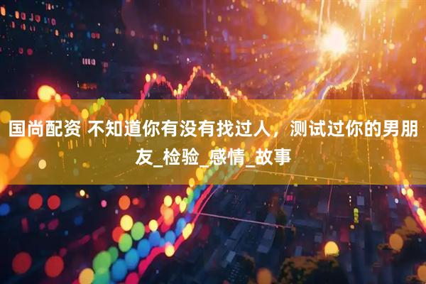 国尚配资 不知道你有没有找过人，测试过你的男朋友_检验_感情_故事