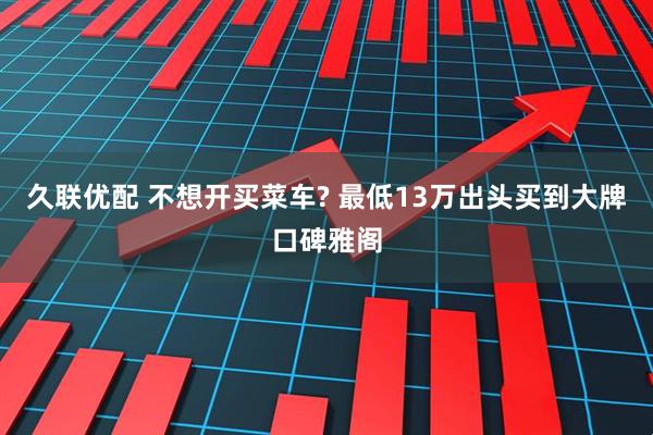 久联优配 不想开买菜车? 最低13万出头买到大牌口碑雅阁