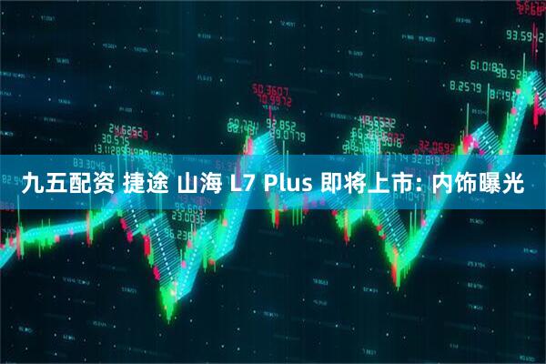 九五配资 捷途 山海 L7 Plus 即将上市: 内饰曝光