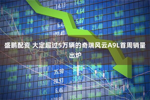 盛鹏配资 大定超过5万辆的奇瑞风云A9L首周销量出炉