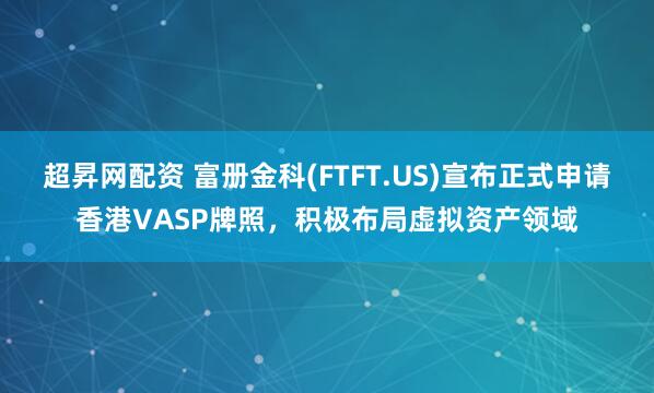 超昇网配资 富册金科(FTFT.US)宣布正式申请香港VASP牌照，积极布局虚拟资产领域
