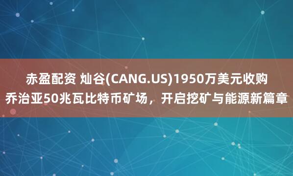 赤盈配资 灿谷(CANG.US)1950万美元收购乔治亚50兆瓦比特币矿场，开启挖矿与能源新篇章