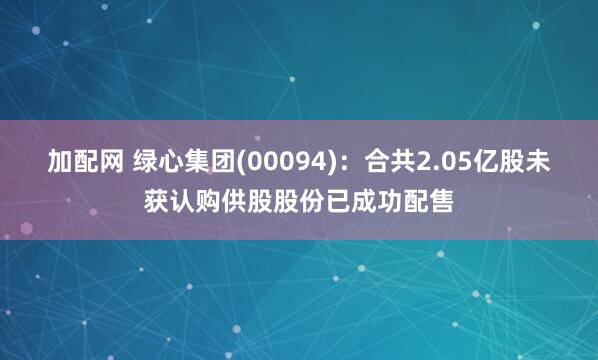 加配网 绿心集团(00094)：合共2.05亿股未获认购供股股份已成功配售